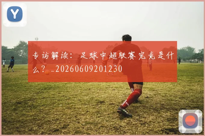 专访解读:足球中超联赛究竟是什么?_20260609201230