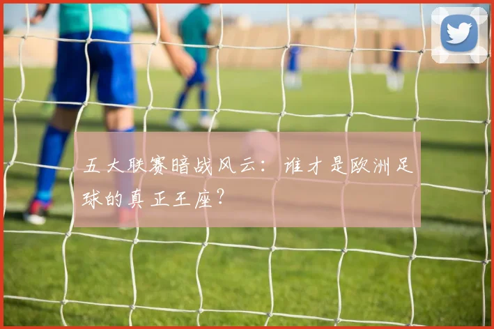 五大联赛暗战风云：谁才是欧洲足球的真正王座？