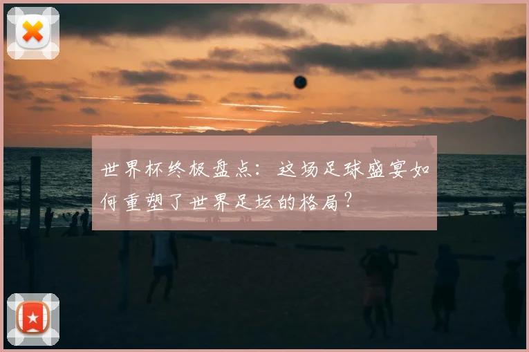 世界杯终极盘点:这场足球盛宴如何重塑了世界足坛的格局?